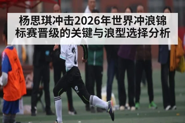 杨思琪冲击2026年世界冲浪锦标赛晋级的关键与浪型选择分析
