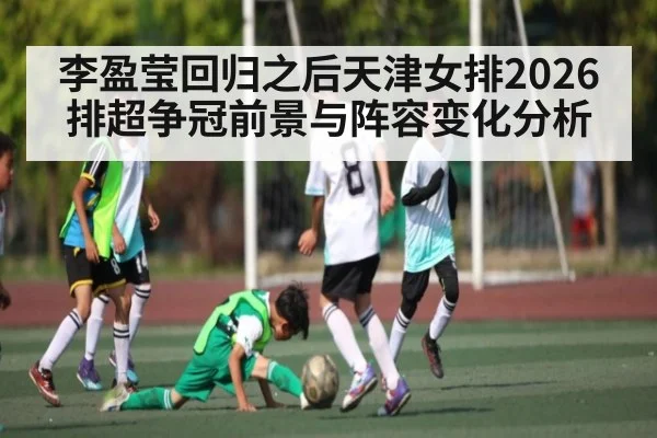 李盈莹回归之后天津女排2026排超争冠前景与阵容变化分析