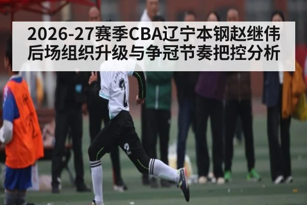 2026-27赛季CBA辽宁本钢赵继伟后场组织升级与争冠节奏把控分析