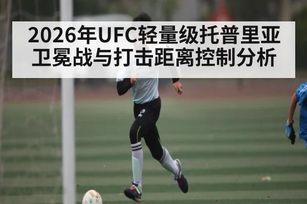 2026年UFC轻量级托普里亚卫冕战与打击距离控制分析