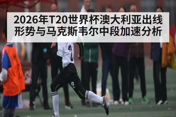2026年T20世界杯澳大利亚出线形势与马克斯韦尔中段加速分析